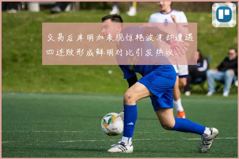 交易后库明加表现惊艳波津却遭遇四连败形成鲜明对比引发热议