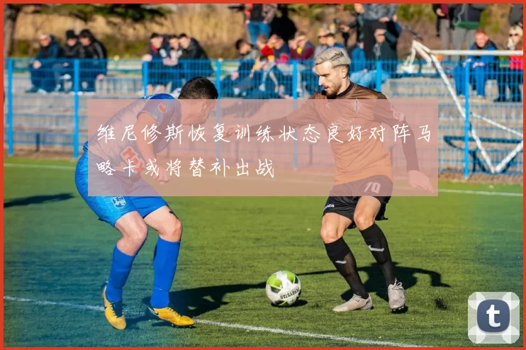维尼修斯恢复训练状态良好对阵马略卡或将替补出战