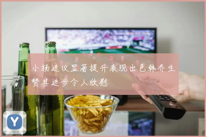 小杨进攻显著提升表现出色韩乔生赞其进步令人欣慰