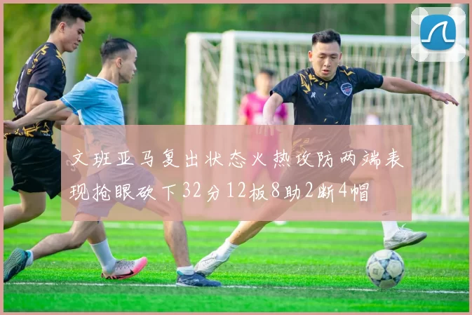 文班亚马复出状态火热攻防两端表现抢眼砍下32分12板8助2断4帽