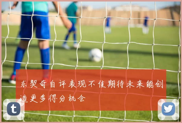 东契奇自评表现不佳期待未来能创造更多得分机会