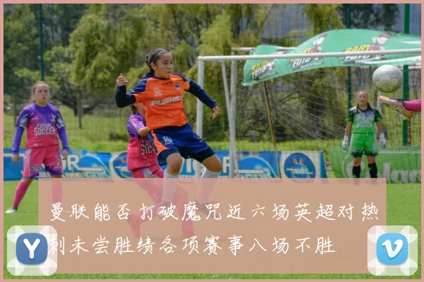 曼联能否打破魔咒近六场英超对热刺未尝胜绩各项赛事八场不胜