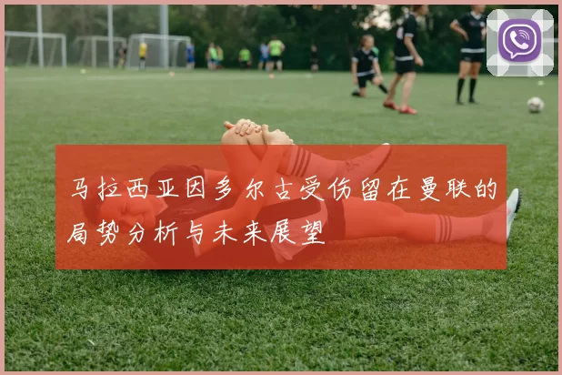马拉西亚因多尔古受伤留在曼联的局势分析与未来展望