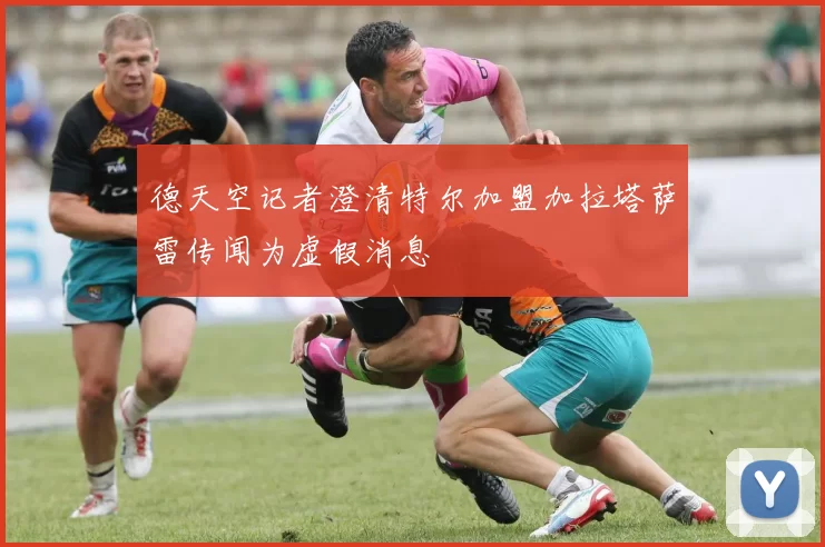 德天空记者澄清特尔加盟加拉塔萨雷传闻为虚假消息