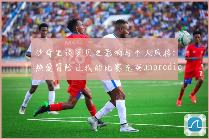 沙奇里谈罗贝里影响与个人风格：热爱冒险让我的比赛充满unpredictability