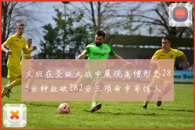 文班在圣诞大战中展现高僧形态285分钟狂砍282分三项命中率惊人