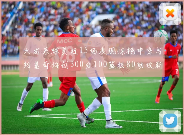 火龙系球员近15场表现惊艳申京与约基奇均创300分100篮板80助攻新高